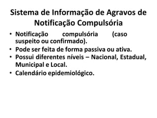 Sistema de Informação de Agravos de
Notificação Compulsória
• Notificação compulsória (caso
suspeito ou confirmado).
• Pode ser feita de forma passiva ou ativa.
• Possui diferentes níveis – Nacional, Estadual,
Municipal e Local.
• Calendário epidemiológico.
 