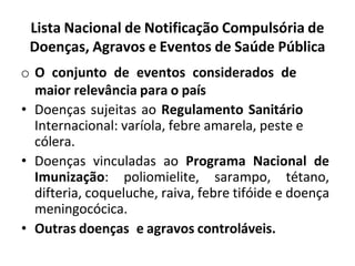 Lista Nacional de Notificação Compulsória de
Doenças, Agravos e Eventos de Saúde Pública
o O conjunto de eventos considerados de
maior relevância para o país
• Doenças sujeitas ao Regulamento Sanitário
Internacional: varíola, febre amarela, peste e
cólera.
• Doenças vinculadas ao Programa Nacional de
Imunização: poliomielite, sarampo, tétano,
difteria, coqueluche, raiva, febre tifóide e doença
meningocócica.
• Outras doenças e agravos controláveis.
 