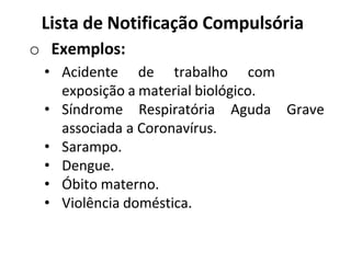 Lista de Notificação Compulsória
o Exemplos:
• Acidente de trabalho com
exposição a material biológico.
• Síndrome Respiratória Aguda Grave
associada a Coronavírus.
• Sarampo.
• Dengue.
• Óbito materno.
• Violência doméstica.
 