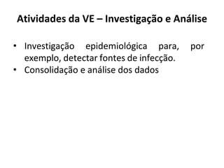 Atividades da VE – Investigação e Análise
• Investigação epidemiológica para, por
exemplo, detectar fontes de infecção.
• Consolidação e análise dos dados
 