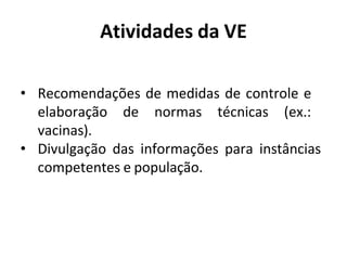 Atividades da VE
• Recomendações de medidas de controle e
elaboração de normas técnicas (ex.:
vacinas).
• Divulgação das informações para instâncias
competentes e população.
 