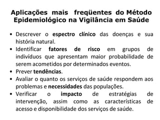 Aplicações mais freqüentes do Método
Epidemiológico na Vigilância em Saúde
• Descrever o espectro clínico das doenças e sua
história natural.
• Identificar fatores de risco em grupos de
indivíduos que apresentam maior probabilidade de
serem acometidos por determinados eventos.
• Prever tendências.
• Avaliar o quanto os serviços de saúde respondem aos
problemas e necessidades das populações.
• Verificar o impacto de estratégias de
intervenção, assim como as características de
acesso e disponibilidade dos serviços de saúde.
 