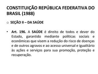 CONSTITUIÇÃO REPÚBLICA FEDERATIVA DO
BRASIL (1988)
o SEÇÃO II – DA SAÚDE
• Art. 196. A SAÚDE é direito de todos e dever do
Estado, garantido mediante políticas sociais e
econômicas que visem a redução do risco de doenças
e de outros agravos e ao acesso universal e igualitário
às ações e serviços para sua promoção, proteção e
recuperação.
 