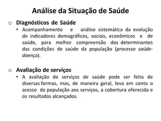 Análise da Situação de Saúde
o Diagnósticos de Saúde
• Acompanhamento e análise sistemática da evolução
de indicadores demográficos, sociais, econômicos e de
saúde, para melhor compreensão dos determinantes
das condições de saúde da população (processo saúde-
doença).
o Avaliação de serviços
• A avaliação de serviços de saúde pode ser feita de
diversas formas, mas, de maneira geral, leva em conta o
acesso da população aos serviços, a cobertura oferecida e
os resultados alcançados.
 