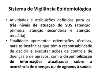 Sistema de Vigilância Epidemiológica
• Atividades e atribuições definidas para os
três níveis de atuação do SUS (atenção
primária, atenção secundária e atenção
terciária).
• Finalidade apresentar orientações técnicas,
para as instâncias que têm a responsabilidade
de decidir e executar ações de controle de
doenças e de agravos, com a disponibilização
de informações atualizadas sobre a
ocorrência de doenças ou de agravos à saúde.
 