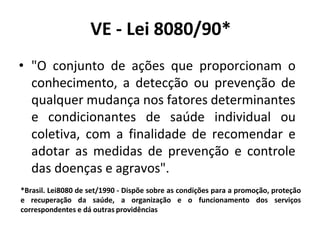VE - Lei 8080/90*
• "O conjunto de ações que proporcionam o
conhecimento, a detecção ou prevenção de
qualquer mudança nos fatores determinantes
e condicionantes de saúde individual ou
coletiva, com a finalidade de recomendar e
adotar as medidas de prevenção e controle
das doenças e agravos".
*Brasil. Lei8080 de set/1990 - Dispõe sobre as condições para a promoção, proteção
e recuperação da saúde, a organização e o funcionamento dos serviços
correspondentes e dá outras providências
 