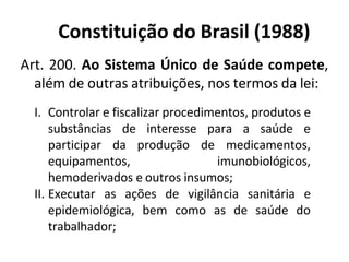 Constituição do Brasil (1988)
Art. 200. Ao Sistema Único de Saúde compete,
além de outras atribuições, nos termos da lei:
I. Controlar e fiscalizar procedimentos, produtos e
substâncias de interesse para a saúde e
participar da produção de medicamentos,
equipamentos, imunobiológicos,
hemoderivados e outros insumos;
II. Executar as ações de vigilância sanitária e
epidemiológica, bem como as de saúde do
trabalhador;
 
