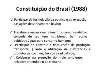 Constituição do Brasil (1988)
IV. Participar da formulação da política e da execução
das ações de saneamento básico;
...
VI. Fiscalizar e inspecionar alimentos, compreendido o
controle de seu teor nutricional, bem como
bebidas e águas para consumo humano;
VII. Participar do controle e fiscalização da produção,
transporte, guarda e utilização de substâncias e
produtos psicoativos, tóxicos e radioativos;
VIII. Colaborar na proteção do meio ambiente,
nele compreendido o do trabalho.
 