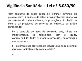 Vigilância Sanitária – Lei nº 8.080/90
“Um conjunto de ações capaz de eliminar, diminuir ou
prevenir riscos à saúde e de intervir nos problemas sanitários
decorrentes do meio ambiente, da produção e circulação de
bens e da prestação de serviços de interesse da saúde
abrangendo:
I.– o controle de bens de consumo que, direta ou
indiretamente, se relacionem com a saúde,
compreendidas todas as etapas e processos, da produção
ao consumo; e,
II.– o controle da prestação de serviços que se relacionam
direta ou indiretamente com a saúde.”
...
 