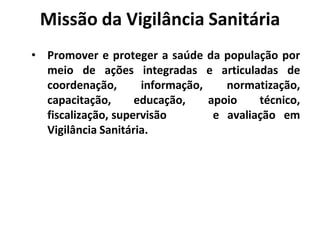 Missão da Vigilância Sanitária
• Promover e proteger a saúde da população por
meio de ações integradas e articuladas de
coordenação, informação, normatização,
capacitação, educação, apoio técnico,
fiscalização, supervisão e avaliação em
Vigilância Sanitária.
 