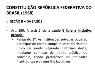 CONSTITUIÇÃO REPÚBLICA FEDERATIVA DO
BRASIL (1988)
o SEÇÃO II – DA SAÚDE
• Art. 199. A assistência à saúde é livre à iniciativa
privada.
• Parágrafo 1º. As instituições privadas poderão
participar de forma complementar do sistema
único de saúde, segundo diretrizes deste,
mediante contrato de direito público ou
convênio, tendo preferência as entidades
filantrópicas e as sem fins lucrativos.
 