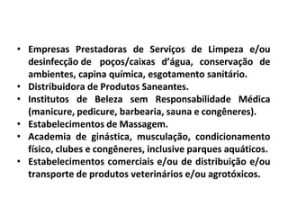 • Empresas Prestadoras de Serviços de Limpeza e/ou
desinfecção de poços/caixas d’água, conservação de
ambientes, capina química, esgotamento sanitário.
• Distribuidora de Produtos Saneantes.
• Institutos de Beleza sem Responsabilidade Médica
(manicure, pedicure, barbearia, sauna e congêneres).
• Estabelecimentos de Massagem.
• Academia de ginástica, musculação, condicionamento
físico, clubes e congêneres, inclusive parques aquáticos.
• Estabelecimentos comerciais e/ou de distribuição e/ou
transporte de produtos veterinários e/ou agrotóxicos.
 