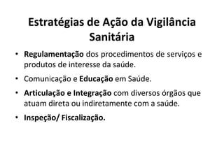 Estratégias de Ação da Vigilância
Sanitária
• Regulamentação dos procedimentos de serviços e
produtos de interesse da saúde.
• Comunicação e Educação em Saúde.
• Articulação e Integração com diversos órgãos que
atuam direta ou indiretamente com a saúde.
• Inspeção/ Fiscalização.
 