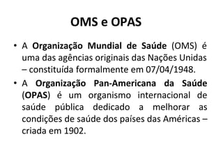 OMS e OPAS
• A Organização Mundial de Saúde (OMS) é
uma das agências originais das Nações Unidas
– constituída formalmente em 07/04/1948.
• A Organização Pan-Americana da Saúde
(OPAS) é um organismo internacional de
saúde pública dedicado a melhorar as
condições de saúde dos países das Américas –
criada em 1902.
 