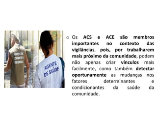 o Os ACS e ACE são membros
importantes no contexto das
vigilâncias, pois, por trabalharem
mais próximo da comunidade, podem
não apenas criar vínculos mais
facilmente, como também detectar
oportunamente as mudanças nos
fatores determinantes e
condicionantes da saúde da
comunidade.
 