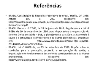 Referências
• BRASIL. Constituição da República Federativa do Brasil. Brasília, DF, 1988.
Artigos 196 a 200. Disponível em:
http://conselho.saude.gov.br/web_sus20anos/20anossus/legislacao/const
ituicaofederal.pdf.
• BRASIL. Decreto nº 7.508, de 28 de junho de 2011. Regulamenta a Lei nº
8.080, de 19 de setembro de 1990, para dispor sobre a organização do
Sistema Único de Saúde – SUS, o planejamento da saúde, a assistência à
saúde e a articulação interfederativa e dá outras providências. Disponível
em: http://www.planalto.gov.br/ccivil_03/_ato2011-
2014/2011/decreto/d7508.htm.
• BRASIL. Lei n° 8.080 de, de 19 de setembro de 1990. Dispõe sobre as
condições para a promoção, proteção e recuperação da saúde, a
organização e o funcionamento dos serviços correspondentes e dá outras
providências. Disponível em:
http://www.planalto.gov.br/ccivil_03/leis/L8080.htm.
 
