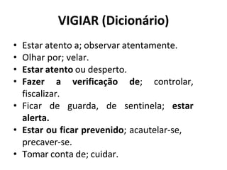 VIGIAR (Dicionário)
• Estar atento a; observar atentamente.
• Olhar por; velar.
• Estar atento ou desperto.
• Fazer a verificação de; controlar,
fiscalizar.
• Ficar de guarda, de sentinela; estar
alerta.
• Estar ou ficar prevenido; acautelar-se,
precaver-se.
• Tomar conta de; cuidar.
 