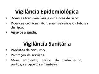 Vigilância Epidemiológica
• Doenças transmissíveis e os fatores de risco.
• Doenças crônicas não transmissíveis e os fatores
de risco.
• Agravos à saúde.
Vigilância Sanitária
• Produtos de consumo.
• Prestação de serviços.
• Meio ambiente; saúde do trabalhador;
portos, aeroportos e fronteiras.
 