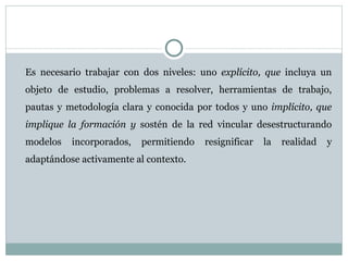 Es necesario trabajar con dos niveles: uno  explícito, que  incluya un objeto de estudio, problemas a resolver, herramientas de trabajo, pautas y metodología clara y conocida por todos y uno  implícito, que implique la formación y  sostén de la red vincular desestructurando modelos incorporados, permitiendo resignificar la realidad y adaptándose activamente al contexto. 