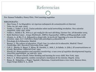 Referencias Por: Susana Trabaldo y Nancy Piriz / Net Learning Argentina BIBLIOGRAFÍA: Sáez Vacas, F.  La blogosfera: un vigoroso subespacio de comunicación en Internet. Telos. 64. jul.-sept. 2005. Turkle, s., Gefter. a. Et Al., Varios artículos sobre social networking revolution . New  scientist magazine. 2569. sept. 2006 Valdes r., Smith d. M.,  Web 2.0: get ready for the next old thing, Gartner Inc. 28  december 2005. Ruth Martínez López .  Anaya Multimedi., ISBN10 8441522847. ISBN13  9788441522848. 2008 Alvarez, A., & Río. P. d..  Educación y desarrollo: la teoría de Vygotsky y la zona del desarrollo próximo. 1990. In C. Coll (Ed.), Desarrollo psicológico y educación, II. Psicología de la Educación. Madrid. Bruner, J.  The culture of education. (Trad. Cast. La culura de la educación. Madrid:  Visor ) Cambridge, MA: Harvard University Press. 1996 Coll, C., Martín, E. Mauri, T. Miras, M. Onrubia, J., Solé, I., & Zabala. A. (Eds.).  El constructivismo en el aula. Barcelona: Editorial Graó. 1993. Flavell,j.H.  Metacognition and cognitive monitoring: a new area of cognitive developmental inquiry. American psychologist, 34, 906-911. 1979 Perkins, D. Smart schools: better thinking and learning for every child. New York. 1992. Soto, C. A. Metacognición, cambio conceptual y enseñanza de las ciencias. Bogotá. 2003 Rosas, R.- Sebastian, c. Piaget, Vigotski y Maturana. Constructivismo a tres voces. Buenos Aires, Aique Grupo Editor S. A., 2008 