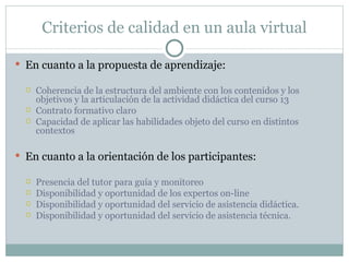 Criterios de calidad en un aula virtual En cuanto a la propuesta de aprendizaje: Coherencia de la estructura del ambiente con los contenidos y los objetivos y la articulación de la actividad didáctica del curso 13 Contrato formativo claro Capacidad de aplicar las habilidades objeto del curso en distintos contextos En cuanto a la orientación de los participantes: Presencia del tutor para guía y monitoreo Disponibilidad y oportunidad de los expertos on-line Disponibilidad y oportunidad del servicio de asistencia didáctica. Disponibilidad y oportunidad del servicio de asistencia técnica. 