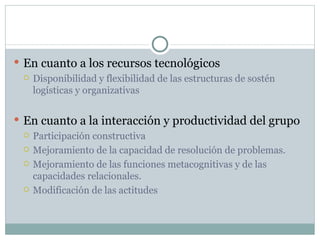 En cuanto a los recursos tecnológicos Disponibilidad y flexibilidad de las estructuras de sostén logísticas y organizativas En cuanto a la interacción y productividad del grupo Participación constructiva Mejoramiento de la capacidad de resolución de problemas. Mejoramiento de las funciones metacognitivas y de las capacidades relacionales. Modificación de las actitudes 