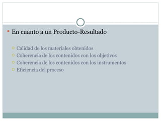 En cuanto a un Producto-Resultado Calidad de los materiales obtenidos Coherencia de los contenidos con los objetivos Coherencia de los contenidos con los instrumentos Eficiencia del proceso 