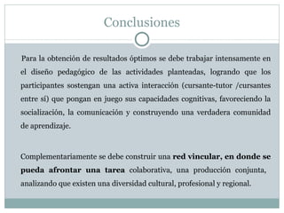 Conclusiones Para la obtención de resultados óptimos se debe trabajar intensamente en el diseño pedagógico de las actividades planteadas, logrando que los participantes sostengan una activa interacción (cursante-tutor /cursantes entre sí) que pongan en juego sus capacidades cognitivas, favoreciendo la socialización, la comunicación y construyendo una verdadera comunidad de aprendizaje. Complementariamente se debe construir una  red vincular, en donde se pueda afrontar una tarea  colaborativa, una producción conjunta,  analizando que existen una diversidad cultural, profesional y regional. 