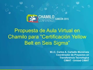 Propuesta de Aula Virtual en
Chamilo para “Certificación Yellow
Belt en Seis Sigma”
M.I.C. Carlos A. Carballo Monsivais
Coordinador de Proyectos en
Transferencia Tecnológica
CIMAT - Unidad CIMAT
 