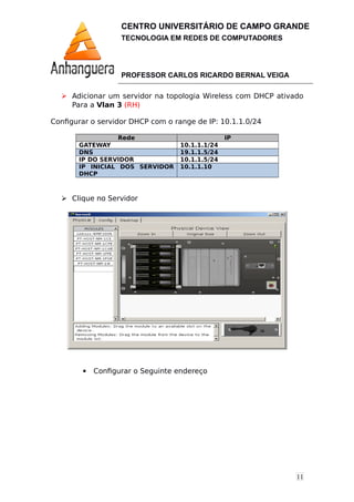 11
CENTRO UNIVERSITÁRIO DE CAMPO GRANDE
TECNOLOGIA EM REDES DE COMPUTADORES
PROFESSOR CARLOS RICARDO BERNAL VEIGA
 Adicionar um servidor na topologia Wireless com DHCP ativado
Para a Vlan 3 (RH)
Configurar o servidor DHCP com o range de IP: 10.1.1.0/24
Rede IP
GATEWAY 10.1.1.1/24
DNS 19.1.1.5/24
IP DO SERVIDOR 10.1.1.5/24
IP INICIAL DOS SERVIDOR
DHCP
10.1.1.10
 Clique no Servidor
 Configurar o Seguinte endereço
 