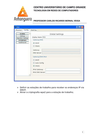 1
CENTRO UNIVERSITÁRIO DE CAMPO GRANDE
TECNOLOGIA EM REDES DE COMPUTADORES
PROFESSOR CARLOS RICARDO BERNAL VEIGA
 Definir as estações de trabalho para receber os endereços IP via
DHCP;
 Ativar a criptografia wpa2 para a estação de trabalho;
 