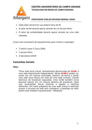2
CENTRO UNIVERSITÁRIO DE CAMPO GRANDE
TECNOLOGIA EM REDES DE COMPUTADORES
PROFESSOR CARLOS RICARDO BERNAL VEIGA
 Cada setor deverá ter sua própria faixa de IP;
 O setor de RH deverá operar através de um Access Point;
 O setor de contabilidade deverá operar através de uma rede
cabeada;
O que será necessário de equipamentos para montar a topologia:
 1 Switch Layer 2 Cisco 2950;
 1 Access Point;
 2 Servidores DHCP;
Conceitos Iniciais
Vlan:
“Uma rede local virtual, normalmente denominada de VLAN, é
uma rede logicamente independente. Várias VLAN's podem co-
existir em um mesmo comutador (switch), de forma a dividir
uma rede local (física) em mais de uma rede (virtual), criando
domínios de broadcast separados. Uma VLAN também torna
possível colocar em um mesmo domínio de broadcast, hosts
com localizações físicas distintas e ligados a switches
diferentes. Um outro propósito de uma rede virtual é restringir
acesso a recursos de rede sem considerar a topologia da rede,
porém este método é questionável.” Wikipedia
 