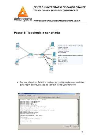 3
CENTRO UNIVERSITÁRIO DE CAMPO GRANDE
TECNOLOGIA EM REDES DE COMPUTADORES
PROFESSOR CARLOS RICARDO BERNAL VEIGA
Passo 1: Topologia a ser criada
 Dar um clique no Switch e realizar as configurações necessárias
para login, senha, sessão de telnet na aba CLI do switch
 