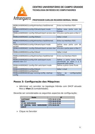 6
CENTRO UNIVERSITÁRIO DE CAMPO GRANDE
TECNOLOGIA EM REDES DE COMPUTADORES
PROFESSOR CARLOS RICARDO BERNAL VEIGA
MOBILIA-BORDA01(config)#interface fastEthernet
0/4
Entra na Interface F0/4
MOBILIA-BORDA01(config-if)#switchport mode
access
Define essa porta com de
Acesso
MOBILIA-BORDA01 (config-if)#switchport access vlan
2
Vincula a porta para a Vlan 2
MOBILIA-BORDA01 (config-if)#exit Volta 1 nível
MOBILIA-BORDA01(config)#interface fastEthernet
0/5
Entra na Interface F0/5
MOBILIA-BORDA01(config-if)#switchport mode
access
Define essa porta com de
Acesso
MOBILIA-BORDA01 (config-if)#switchport access vlan
3
Vincula a porta para a Vlan 3
MOBILIA-BORDA01(config-if)#exit Volta 1 nível
MOBILIA-BORDA01(config)#interface fastEthernet
0/23
Entra na Interface F0/23
MOBILIA-BORDA01(config-if)# switchport trunk
allowed vlan 2-3
Define a porta como Trunk
permitindo as vlans 2 a 3
passando pela porta
MOBILIA-BORDA01 (config-if)# switchport mode
trunk
Define a porta como Trunk
MOBILIA-BORDA01(config-if)#exit Volta 1 nível
MOBILIA-BORDA01(config)#exit
MOBILIA-BORDA01#copy running-config startup-
config
Salva as configurações
correntes
Passo 3: Configuração das Máquinas
 Adicionar um servidor na topologia híbrida com DHCP ativado
Para a Vlan 2 (contabilidade);
Deverão ser considerados os seguintes aspectos de configuração;
Rede IP
GATEWAY 172.16.0.1/16
DNS 172.16.0.5/16
IP DO SERVIDOR 172.16.0.5/16
IP INICIAL DOS SERVIDOR
DHCP
172.16.0.10
 Clique no Servidor
 
