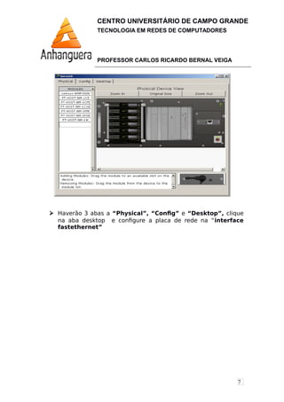 7
CENTRO UNIVERSITÁRIO DE CAMPO GRANDE
TECNOLOGIA EM REDES DE COMPUTADORES
PROFESSOR CARLOS RICARDO BERNAL VEIGA
 Haverão 3 abas a “Physical”, “Config” e “Desktop”, clique
na aba desktop e configure a placa de rede na “interface
fastethernet”
 