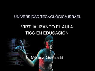 UNIVERSIDAD TECNOLÓGICA ISRAEL VIRTUALIZANDO EL AULA  TICS EN EDUCACIÓN  Mónica Guerra B  