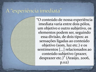 “O conteúdo de nossa experiência
imediata varia entre dois pólos,
um objetivo e outro subjetivo, os
elementos podem ser, seguindo
essa divisão, de dois tipos: as
sensações ligadas ao conteúdo
objetivo (som, luz etc.) e os
sentimentos [...] relacionados ao
conteúdo subjetivo (prazer,
desprazer etc.)” (Araújo, 2006,
p.112)
10
 
