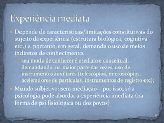  Depende de características/limitações constitutivas do
sujeito da experiência (estrutura biológica, cognitiva
etc.) e, portanto, em geral, demanda o uso de meios
indiretos de conhecimento.
 seu modo de conhecer é mediato e conceitual,
demandando, na maior parte das vezes, uso de
instrumentos auxiliares (telescópios, microscópios,
aceleradores de partículas, instrumentos de registro etc);
 Mundo subjetivo: sem mediação – por isso, só a
psicologia pode abordar a experiência imediata (na
forma de psi fisiológica ou dos povos)
11
 