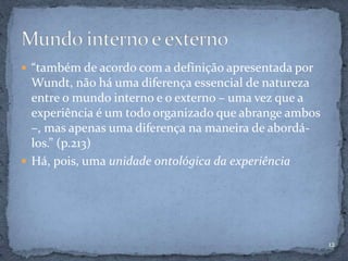  “também de acordo com a definição apresentada por
Wundt, não há uma diferença essencial de natureza
entre o mundo interno e o externo – uma vez que a
experiência é um todo organizado que abrange ambos
–, mas apenas uma diferença na maneira de abordá-
los.” (p.213)
 Há, pois, uma unidade ontológica da experiência
12
 