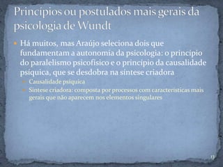  Há muitos, mas Araújo seleciona dois que
fundamentam a autonomia da psicologia: o princípio
do paralelismo psicofísico e o princípio da causalidade
psíquica, que se desdobra na síntese criadora
 Causalidade psíquica
 Síntese criadora: composta por processos com características mais
gerais que não aparecem nos elementos singulares
13
 