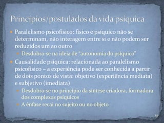  Paralelismo psicofísico: físico e psíquico não se
determinam, não interagem entre si e não podem ser
reduzidos um ao outro
 Desdobra-se na ideia de “autonomia do psíquico”
 Causalidade psíquica: relacionada ao paralelismo
psicofísico – a experiência pode ser conhecida a partir
de dois pontos de vista: objetivo (experiência mediata)
e subjetivo (imediata)
 Desdobra-se no princípio da síntese criadora, formadora
dos complexos psíquicos
 A ênfase recai no sujeito ou no objeto
14
 