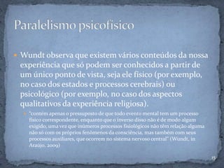  Wundt observa que existem vários conteúdos da nossa
experiência que só podem ser conhecidos a partir de
um único ponto de vista, seja ele físico (por exemplo,
no caso dos estados e processos cerebrais) ou
psicológico (por exemplo, no caso dos aspectos
qualitativos da experiência religiosa).
 “contém apenas o pressuposto de que todo evento mental tem um processo
físico correspondente, enquanto que o inverso disso não é de modo algum
exigido, uma vez que inúmeros processos fisiológicos não têm relação alguma
não só com os próprios fenômenos da consciência, mas também com seus
processos auxiliares, que ocorrem no sistema nervoso central” (Wundt, in
Araújo, 2009)
15
 