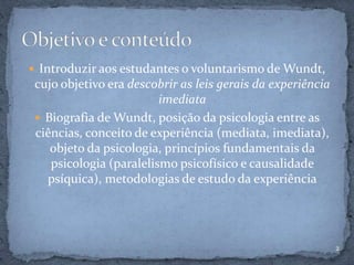  Introduzir aos estudantes o voluntarismo de Wundt,
cujo objetivo era descobrir as leis gerais da experiência
imediata
 Biografia de Wundt, posição da psicologia entre as
ciências, conceito de experiência (mediata, imediata),
objeto da psicologia, princípios fundamentais da
psicologia (paralelismo psicofísico e causalidade
psíquica), metodologias de estudo da experiência
2
 