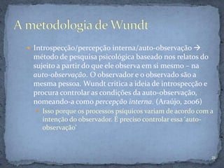  Introspecção/percepção interna/auto-observação 
método de pesquisa psicológica baseado nos relatos do
sujeito a partir do que ele observa em si mesmo – na
auto-observação. O observador e o observado são a
mesma pessoa. Wundt critica a ideia de introspecção e
procura controlar as condições da auto-observação,
nomeando-a como percepção interna. (Araújo, 2006)
 Isso porque os processos psíquicos variam de acordo com a
intenção do observador. É preciso controlar essa ‘auto-
observação’
21
 
