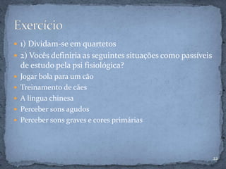  1) Dividam-se em quartetos
 2) Vocês definiria as seguintes situações como passíveis
de estudo pela psi fisiológica?
 Jogar bola para um cão
 Treinamento de cães
 A língua chinesa
 Perceber sons agudos
 Perceber sons graves e cores primárias
22
 