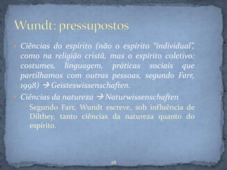 • Ciências do espírito (não o espírito “individual”,
como na religião cristã, mas o espírito coletivo:
costumes, linguagem, práticas sociais que
partilhamos com outras pessoas, segundo Farr,
1998)  Geisteswissenschaften.
• Ciências da natureza  Naturwissenschaften
• Segundo Farr, Wundt escreve, sob influência de
Dilthey, tanto ciências da natureza quanto do
espírito.
28
 