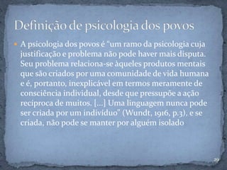 A psicologia dos povos é “um ramo da psicologia cuja
justificação e problema não pode haver mais disputa.
Seu problema relaciona-se àqueles produtos mentais
que são criados por uma comunidade de vida humana
e é, portanto, inexplicável em termos meramente de
consciência individual, desde que pressupõe a ação
recíproca de muitos. [...] Uma linguagem nunca pode
ser criada por um indivíduo” (Wundt, 1916, p.3), e se
criada, não pode se manter por alguém isolado
29
 