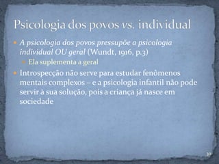  A psicologia dos povos pressupõe a psicologia
individual OU geral (Wundt, 1916, p.3)
 Ela suplementa a geral
 Introspecção não serve para estudar fenômenos
mentais complexos – e a psicologia infantil não pode
servir à sua solução, pois a criança já nasce em
sociedade
30
 