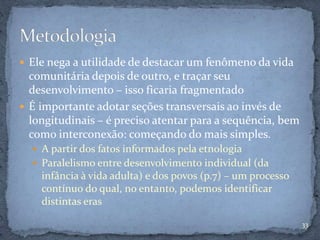  Ele nega a utilidade de destacar um fenômeno da vida
comunitária depois de outro, e traçar seu
desenvolvimento – isso ficaria fragmentado
 É importante adotar seções transversais ao invés de
longitudinais – é preciso atentar para a sequência, bem
como interconexão: começando do mais simples.
 A partir dos fatos informados pela etnologia
 Paralelismo entre desenvolvimento individual (da
infância à vida adulta) e dos povos (p.7) – um processo
contínuo do qual, no entanto, podemos identificar
distintas eras
33
 