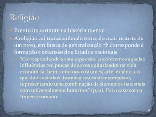  Evento importante na história mental
 A religião vai transcendendo o círculo mais restrito de
um povo, em busca de generalização  corresponde à
formação e extensão dos Estados nacionais
 “Correspondendo a esta expansão, encontramos aquelas
influências recíprocas de povos culturizados na vida
econômica, bem como nos costumes, arte, e ciência, o
que dá à sociedade humana seu caráter composto,
representando uma combinação de elementos nacionais
com universalmente humanos” (p.10). Foi o caso com o
Império romano
34
 